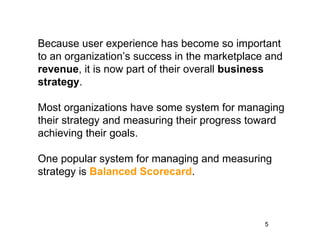 Because user experience has become so important
to an organization’s success in the marketplace and
revenue, it is now part of their overall business
strategy.

Most organizations have some system for managing
their strategy and measuring their progress toward
achieving their goals.

One popular system for managing and measuring
strategy is Balanced Scorecard.



                                               5
 