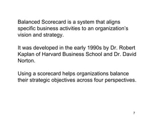 Balanced Scorecard is a system that aligns
specific business activities to an organization’s
vision and strategy.

It was developed in the early 1990s by Dr. Robert
Kaplan of Harvard Business School and Dr. David
Norton.

Using a scorecard helps organizations balance
their strategic objectives across four perspectives.




                                                    7
 