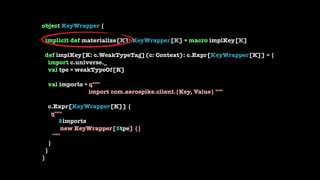 object KeyWrapper { 
 
implicit def materialize[K]: KeyWrapper[K] = macro implKey[K] 
 
def implKey[K: c.WeakTypeTag](c: C...