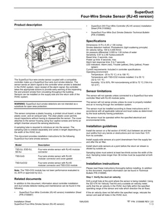 Installation Sheet 18AUG05 P/N: 3100686 REV: 2.0
SuperDuct Four-Wire Smoke Sensor (RJ-45 version) 1 / 3
SuperDuct
Four-Wire Smoke Sensor (RJ-45 version)
Product description
The SuperDuct four-wire smoke sensor coupled with a compatible
controller make up a SuperDuct four-wire duct smoke detector. The
sensor sends an alarm signal to the controller when smoke is detected
in the HVAC system. Upon receipt of the alarm signal, the controller
takes the appropriate actions to provide early warning of the impending
fire and prevent smoke from circulating throughout the building.
Sensors can be installed on the supply side and the return side of the
HVAC system.
WARNING: SuperDuct duct smoke detectors are not intended as a
substitute for open area protection.
The sensor comprises a plastic housing, a printed circuit board, a clear
plastic cover, and an exhaust tube. The clear plastic cover permits
visual inspections without having to disassemble the sensor. The cover
attaches to the sensor housing using four captive screws and forms an
airtight chamber around the sensing electronics.
A sampling tube is required to introduce air into the sensor. The
sampling tube is ordered separately and varies in length depending on
the width of the HVAC duct.
This document provides installation instructions for the following
SuperDuct four-wire smoke sensors:
Model Description
TSD-SJ, ESD-SJ,
SD-SJ
Four-wire smoke sensor with RJ-45 modular
connector
TSD-SJG Four-wire smoke sensor with RJ-45
modular connector and cover gasket
TSD-SJCO2 Four-wire smoke sensor with RJ-45
modular connector and TSD-CO2 module
Note: The TSD-CO2 module has not been performance evaluated to
UL 2075 or approved by ULC.
Related documents
In addition to this document, information about controller installation
and duct smoke detector testing and maintenance can be found in the
following:
• SuperDuct Four-Wire Controller (RJ-45 version) Installation Sheet
(P/N 3100687)
• SuperDuct 24V Four-Wire Controller (RJ-45 version) Installation
Sheet (P/N 3100962)
• SuperDuct Four-Wire Duct Smoke Detector Technical Bulletin
(P/N 3100685)
Specifications
Dimensions: 8.70 x 5.45 x 1.90 inches
Smoke detection method: Photoelectric (light scattering principle)
Air velocity rating: 100 to 4,000 ft/min
Air pressure differential: 0.005 to 1.00 inches of water
Sensitivity: 0.67 to 2.46 %obscuration/ft
Reset time: 2 seconds, max.
Power up time: 8 seconds, max.
Alarm test response time: 5 to 7 seconds
LED indicators: Alarm (red), Trouble (yellow), Dirty (yellow), Power
(green)
Current requirements: Included in controller specifications
Operating environment
Temperature: -20 to 70 °C (-4 to 158 °F)
Temperature with TSD-CO2 module installed: 0 to 55 °C
(32 to 131 °F)
Humidity: 10 to 93%, RH noncondensing at 68 to 72 °C (154.4 to
161.6°F)
Sensor limitations
The sensor will not operate unless connected to a SuperDuct four-wire
controller fitted with RJ-45 modular jacks.
The sensor will not sense smoke unless its cover is properly installed
and air is moving through the ventilation system.
The sensor must be installed according to these instructions and in
accordance with all applicable national and local codes as determined
by the local authority having jurisdiction.
The sensor must be operated within the specified electrical and
environmental limits.
Installation guidelines
Install the sensor on a flat section of HVAC duct between six and ten
duct widths from any bends or obstructions and not more than 15 ft
from its controller.
Install supply-side sensors at a point downstream from the supply fan
and after the air filter.
Install return-side sensors at a point before the return air stream is
diluted by outside air.
Sampling tubes must extend at least two-thirds across the width of the
duct. Sampling tubes longer than 36 inches must be supported at both
ends.
Installation instructions
Please read these instructions thoroughly before installing. In addition
to this document, important information can be found in Technical
Bulletin P/N 3100685.
Step 1: Verify the duct air velocity
Drill a small hole at the point where the sensor is being installed. Using
the SD-VTK Air Velocity Test Kit and a suitable air velocity meter,
verify that the air velocity in the HVAC duct falls within the specified
operating range of the sensor and note which direction the air flows.
If the air velocity does not fall within the specified range, relocate the
sensor and seal all holes in the HVAC duct.
 