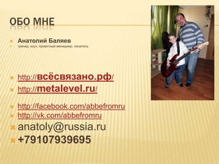 ОБО МНЕ
   Анатолий Баляев
   тренер, коуч, проектный менеджер, писатель




   http://всёсвязано.рф/
   http://metalevel.ru/

   http://facebook.com/abbefromru
   http://vk.com/abbefromru
 anatoly@russia.ru
 +79107939695
 