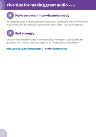 Five tips for making great audio (cont)
	 4

Make sure your interviewee is ready

If someone’s gone through a difficult experience, you should only involve them if
they’ve had time to process it, and it won’t upset them. Trust your instincts.

	 5

End strongly

Use your final question to get a strong ending. We suggest participants ask
questions like ‘Do you have any regrets?’ or ‘What are you proudest of?’
www.bbc.co.uk/listeningproject | Twitter: @vicmcarthur

10

 
