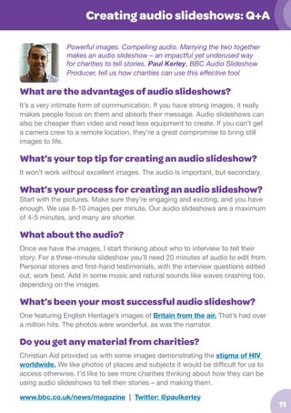 Creating audio slideshows: Q+A
Powerful images. Compelling audio. Marrying the two together
makes an audio slideshow – an impactful yet underused way
for charities to tell stories. Paul Kerley, BBC Audio Slideshow
Producer, tell us how charities can use this effective tool

What are the advantages of audio slideshows?
It’s a very intimate form of communication. If you have strong images, it really
makes people focus on them and absorb their message. Audio slideshows can
also be cheaper than video and need less equipment to create. If you can’t get
a camera crew to a remote location, they’re a great compromise to bring still
images to life.

What’s your top tip for creating an audio slideshow?
It won’t work without excellent images. The audio is important, but secondary.

What’s your process for creating an audio slideshow?

Start with the pictures. Make sure they’re engaging and exciting, and you have
enough. We use 8-10 images per minute. Our audio slideshows are a maximum
of 4-5 minutes, and many are shorter.

What about the audio?
Once we have the images, I start thinking about who to interview to tell their
story. For a three-minute slideshow you’ll need 20 minutes of audio to edit from.
Personal stories and first-hand testimonials, with the interview questions edited
out, work best. Add in some music and natural sounds like waves crashing too,
depending on the images.

What’s been your most successful audio slideshow?
One featuring English Heritage’s images of Britain from the air. That’s had over
a million hits. The photos were wonderful, as was the narrator.

Do you get any material from charities?
Christian Aid provided us with some images demonstrating the stigma of HIV
worldwide. We like photos of places and subjects it would be difficult for us to
access otherwise. I’d like to see more charities thinking about how they can be
using audio slideshows to tell their stories – and making them.
www.bbc.co.uk/news/magazine | Twitter: @paulkerley

11

 
