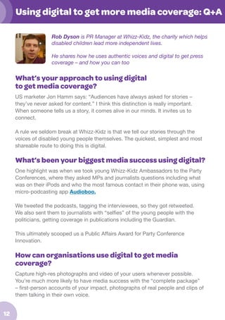 Using digital to get more media coverage: Q+A
Rob Dyson is PR Manager at Whizz-Kidz, the charity which helps
disabled children lead more independent lives.
He shares how he uses authentic voices and digital to get press
coverage – and how you can too

What’s your approach to using digital
to get media coverage?
US marketer Jon Hamm says: “Audiences have always asked for stories –
they’ve never asked for content.” I think this distinction is really important.
When someone tells us a story, it comes alive in our minds. It invites us to
connect.
A rule we seldom break at Whizz-Kidz is that we tell our stories through the
voices of disabled young people themselves. The quickest, simplest and most
shareable route to doing this is digital.

What’s been your biggest media success using digital?
One highlight was when we took young Whizz-Kidz Ambassadors to the Party
Conferences, where they asked MPs and journalists questions including what
was on their iPods and who the most famous contact in their phone was, using
micro-podcasting app Audioboo.
We tweeted the podcasts, tagging the interviewees, so they got retweeted.
We also sent them to journalists with “selfies” of the young people with the
politicians, getting coverage in publications including the Guardian.
This ultimately scooped us a Public Affairs Award for Party Conference
Innovation.

How can organisations use digital to get media
coverage?
Capture high-res photographs and video of your users whenever possible.
You’re much more likely to have media success with the “complete package”
– first-person accounts of your impact, photographs of real people and clips of
them talking in their own voice.

12

 