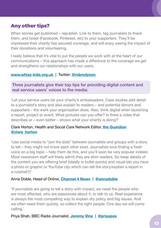 Any other tips?
When stories get published – republish. Link to them, tag journalists to thank
them, and tweet (Facebook, Pinterest, etc) to your supporters. They’ll be
impressed their charity has secured coverage, and will enjoy seeing the impact of
their donations and volunteering.
I really believe that it’s vital to put the people we work with at the heart of our
communications – this approach has made a difference to the coverage we get
and strengthens our relationships with our users.
www.whizz-kidz.org.uk | Twitter: @robmdyson

Three journalists give their top tips for providing digital content and 		
real service users’ voices to the media:
‘Let your service users be your charity’s ambassadors. Case studies add detail
to a journalist’s story and also explain to readers – and potential donors and
supporters – the work your organisation does. Also, think digital when launching
a report, project or event. What pictures can you offer? Is there a video that
describes or – even better – shows what your charity is doing?’
Clare Horton, Health and Social Care Network Editor, the Guardian
@clare_horton
‘Use social media to “join the dots” between journalists and groups with a story
to tell – they might not know each other exist. Journalists love finding a fresh
voice on a big topic – help them do this, and you’ll soon be very popular indeed.
Most newsroom staff will freely admit they are skim readers. So keep details of
the content you are offering brief (ideally in bullet points) and visual (do you have
a photo or graphic or YouTube clip which can tell the story/explain a report in
a nutshell?)’
Anna Doble, Head of Online, Channel 4 News | @annadoble
‘If journalists are going to tell a story with impact, we need the people who
are most affected, who are passionate about it, to talk to us. Real experience
is always the most compelling way to explain dry policy and big issues. And
we often need them quickly, so collect the right people. One day we will come
calling.’
Priya Shah, BBC Radio Journalist, Jeremy Vine | @priyapas

13

 