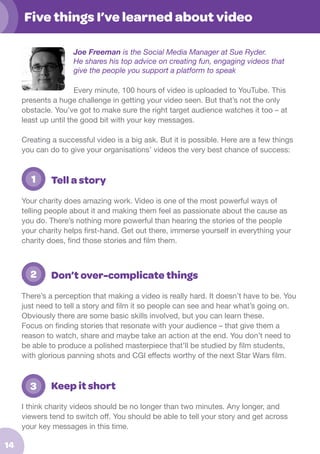 Five things I’ve learned about video
Joe Freeman is the Social Media Manager at Sue Ryder.
He shares his top advice on creating fun, engaging videos that
give the people you support a platform to speak
Every minute, 100 hours of video is uploaded to YouTube. This
presents a huge challenge in getting your video seen. But that’s not the only
obstacle. You’ve got to make sure the right target audience watches it too – at
least up until the good bit with your key messages.
Creating a successful video is a big ask. But it is possible. Here are a few things
you can do to give your organisations’ videos the very best chance of success:

	

1

Tell a story

Your charity does amazing work. Video is one of the most powerful ways of
telling people about it and making them feel as passionate about the cause as
you do. There’s nothing more powerful than hearing the stories of the people
your charity helps first-hand. Get out there, immerse yourself in everything your
charity does, find those stories and film them.

2.	 2

Don’t over-complicate things

There’s a perception that making a video is really hard. It doesn’t have to be. You
just need to tell a story and film it so people can see and hear what’s going on.
Obviously there are some basic skills involved, but you can learn these.
Focus on finding stories that resonate with your audience – that give them a
reason to watch, share and maybe take an action at the end. You don’t need to
be able to produce a polished masterpiece that’ll be studied by film students,
with glorious panning shots and CGI effects worthy of the next Star Wars film.

	

3

Keep it short

I think charity videos should be no longer than two minutes. Any longer, and
viewers tend to switch off. You should be able to tell your story and get across
your key messages in this time.

14

 