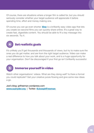 Of course, there are situations where a longer film is called for, but you should
seriously consider whether your target audience will appreciate it before
spending time, effort and money making one.
Of course you can go even shorter. Vine is a brilliantly easy video app that lets
you create six-second films you can quickly share online. It’s a great way to
create fast, digestible content. You should be able to fit a key message into
six seconds. Try it.

	 4

Set realistic goals

It’s unlikely you’ll get thousands and thousands of views, but try to make sure the
ones you do get matter, and are from the right target audience. Video can make
a real difference to how you talk about your work, and is a huge opportunity for
your organisation. Don’t be discouraged if your first go isn’t brilliantly successful.

	 5

Immerse yourself in video

Watch other organisations’ videos. What are they doing well? Is there a format
you could replicate? Get your creative juices flowing and give some new ideas
a go.
Joe’s blog: jptfreeman.wordpress.com
www.sueryder.org | Twitter: @JosephFreeman

15

 