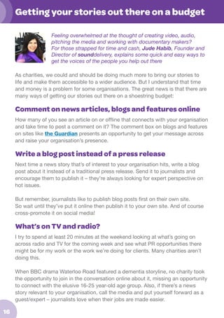 Getting your stories out there on a budget
Feeling overwhelmed at the thought of creating video, audio,
pitching the media and working with documentary makers?
For those strapped for time and cash, Jude Habib, Founder and
Director of sounddelivery, explains some quick and easy ways to
get the voices of the people you help out there
As charities, we could and should be doing much more to bring our stories to
life and make them accessible to a wider audience. But I understand that time
and money is a problem for some organisations. The great news is that there are
many ways of getting our stories out there on a shoestring budget:

Comment on news articles, blogs and features online
How many of you see an article on or offline that connects with your organisation
and take time to post a comment on it? The comment box on blogs and features
on sites like the Guardian presents an opportunity to get your message across
and raise your organisation’s presence.

Write a blog post instead of a press release
Next time a news story that’s of interest to your organisation hits, write a blog
post about it instead of a traditional press release. Send it to journalists and
encourage them to publish it – they’re always looking for expert perspective on
hot issues.
But remember, journalists like to publish blog posts first on their own site.
So wait until they’ve put it online then publish it to your own site. And of course
cross-promote it on social media!

What’s on TV and radio?
I try to spend at least 20 minutes at the weekend looking at what’s going on
across radio and TV for the coming week and see what PR opportunities there
might be for my work or the work we’re doing for clients. Many charities aren’t
doing this.
When BBC drama Waterloo Road featured a dementia storyline, no charity took
the opportunity to join in the conversation online about it, missing an opportunity
to connect with the elusive 16-25 year-old age group. Also, if there’s a news
story relevant to your organisation, call the media and put yourself forward as a
guest/expert – journalists love when their jobs are made easier.

16

 