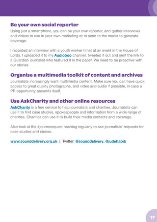 Be your own social reporter
Using just a smartphone, you can be your own reporter, and gather interviews
and videos to use in your own marketing or to send to the media to generate
coverage.
I recorded an interview with a youth worker I met at an event in the House of
Lords. I uploaded it to my Audioboo channel, tweeted it out and sent the link to
a Guardian journalist who featured it in the paper. We need to be proactive with
our stories.

Organise a multimedia toolkit of content and archives
Journalists increasingly want multimedia content. Make sure you can have quick
access to great quality photographs, and video and audio if possible, in case a
PR opportunity presents itself.

Use AskCharity and other online resources
AskCharity is a free service to help journalists and charities. Journalists can
use it to find case studies, spokespeople and information from a wide range of
charities. Charities can use it to build their media contacts and coverage.
Also look at the #journorequest hashtag regularly to see journalists’ requests for
case studies and stories.
www.sounddelivery.org.uk | Twitter: @sounddelivery, @judehabib

17

 