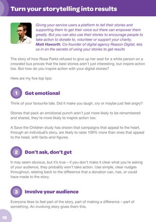 Turn your storytelling into results
Giving your service users a platform to tell their stories and
supporting them to get their voice out there can empower them
greatly. But you can also use their stories to encourage people to
take action to donate to, volunteer or support your charity.
Matt Haworth, Co-founder of digital agency Reason Digital, lets
us in on the secrets of using your stories to get results
The story of how Rosa Parks refused to give up her seat for a white person on a
crowded bus proves that the best stories aren’t just interesting, but inspire action
too. But how do you inspire action with your digital stories?
Here are my five top tips:

	

1

Get emotional

Think of your favourite tale. Did it make you laugh, cry or maybe just feel angry?
Stories that pack an emotional punch aren’t just more likely to be remembered
and shared, they’re more likely to inspire action too.
A Save the Children study has shown that campaigns that appeal to the heart,
through an individual’s story, are likely to raise 109% more than ones that appeal
to the head, with facts-and-figures.

	 2

Don’t ask, don’t get

It may seem obvious, but it’s true – if you don’t make it clear what you’re asking
of your audience, they probably won’t take action. Use simple, clear nudges
throughout, relating back to the difference that a donation can, has, or could
have made to the story.

	 3

Involve your audience

Everyone likes to feel part of the story, part of making a difference – part of
something. An involving story gives them this.

18

 