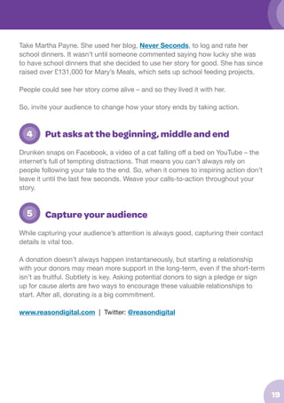 Take Martha Payne. She used her blog, Never Seconds, to log and rate her
school dinners. It wasn’t until someone commented saying how lucky she was
to have school dinners that she decided to use her story for good. She has since
raised over £131,000 for Mary’s Meals, which sets up school feeding projects.
People could see her story come alive – and so they lived it with her.
So, invite your audience to change how your story ends by taking action.

	 4

Put asks at the beginning, middle and end

Drunken snaps on Facebook, a video of a cat falling off a bed on YouTube – the
internet’s full of tempting distractions. That means you can’t always rely on
people following your tale to the end. So, when it comes to inspiring action don’t
leave it until the last few seconds. Weave your calls-to-action throughout your
story.

	 5

Capture your audience

While capturing your audience’s attention is always good, capturing their contact
details is vital too.
A donation doesn’t always happen instantaneously, but starting a relationship
with your donors may mean more support in the long-term, even if the short-term
isn’t as fruitful. Subtlety is key. Asking potential donors to sign a pledge or sign
up for cause alerts are two ways to encourage these valuable relationships to
start. After all, donating is a big commitment.
www.reasondigital.com | Twitter: @reasondigital

19

 