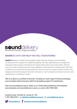 SOUNDDELIVERY CAN HELP YOU TELL YOUR STORIES
sounddeliveryis an award-winning digital media training company and storytelling
consultancy with a passion for digital storytelling. We help organisations to navigate the
changing media climate and harness the opportunities that social media offers. We also
work to connect charities and the media together to build long-term relationships. We build
confidence and knowhow through practical, hands-on training, create powerful content that
engages and inspires people into action and give a voice to people and issues that are underrepresented in mainstream media.
Talk to us about our portfolio of services, including our wide range of training workshops,
such as digital media training for staff and storytelling support for beneficiaries.
Visit www.sounddelivery.org.uk, follow us on Twitter (@sounddelivery) and Facebook
(www.facebook.com/sounddelivery) or give us a call on 020 7993 6340.

Cityside House, 40 Adler St, London E1 1EE
T: 020 7993 6340 | e: hello@sounddelivery.org.uk | w: sounddelivery.org.uk

@soundelivery

20

facebook.com/sounddelivery

 