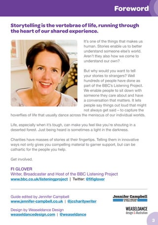 Foreword
Storytelling is the vertebrae of life, running through
the heart of our shared experience.
It’s one of the things that makes us
human. Stories enable us to better
understand someone else’s world.
Aren’t they also how we come to
understand our own?
But why would you want to tell
your stories to strangers? Well
hundreds of people have done as
part of the BBC’s Listening Project.
We enable people to sit down with
someone they care about and have
a conversation that matters. It lets
people say things out loud that might
not always get said – to capture the
hoverflies of life that usually dance across the meniscus of our individual worlds.
Life, especially when it’s tough, can make you feel like you’re shouting in a
deserted forest. Just being heard is sometimes a light in the darkness.
Charities have masses of stories at their fingertips. Telling them in innovative
ways not only gives you compelling material to garner support, but can be
cathartic for the people you help.
Get involved.

FI GLOVER
Writer, Broadcaster and Host of the BBC Listening Project
www.bbc.co.uk/listeningproject | Twitter: @fifiglover

Guide edited by Jennifer Campbell
www.jennifer-campbell.co.uk | @jccharitywriter
Design by Weaseldance Design
weaseldancedesign.com | @weaseldance

3

 