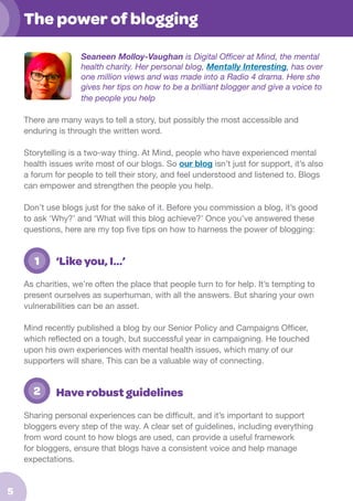The power of blogging
Seaneen Molloy-Vaughan is Digital Officer at Mind, the mental
health charity. Her personal blog, Mentally Interesting, has over
one million views and was made into a Radio 4 drama. Here she
gives her tips on how to be a brilliant blogger and give a voice to
the people you help
There are many ways to tell a story, but possibly the most accessible and
enduring is through the written word.
Storytelling is a two-way thing. At Mind, people who have experienced mental
health issues write most of our blogs. So our blog isn’t just for support, it’s also
a forum for people to tell their story, and feel understood and listened to. Blogs
can empower and strengthen the people you help.
Don’t use blogs just for the sake of it. Before you commission a blog, it’s good
to ask ‘Why?’ and ‘What will this blog achieve?’ Once you’ve answered these
questions, here are my top five tips on how to harness the power of blogging:

	 1

‘Like you, I…’

As charities, we’re often the place that people turn to for help. It’s tempting to
present ourselves as superhuman, with all the answers. But sharing your own
vulnerabilities can be an asset.
Mind recently published a blog by our Senior Policy and Campaigns Officer,
which reflected on a tough, but successful year in campaigning. He touched
upon his own experiences with mental health issues, which many of our
supporters will share. This can be a valuable way of connecting.

	 2

Have robust guidelines

Sharing personal experiences can be difficult, and it’s important to support
bloggers every step of the way. A clear set of guidelines, including everything
from word count to how blogs are used, can provide a useful framework
for bloggers, ensure that blogs have a consistent voice and help manage
expectations.

5

 