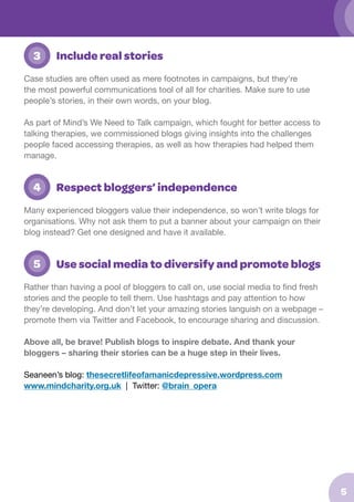 3

Include real stories

Case studies are often used as mere footnotes in campaigns, but they’re
the most powerful communications tool of all for charities. Make sure to use
people’s stories, in their own words, on your blog.
As part of Mind’s We Need to Talk campaign, which fought for better access to
talking therapies, we commissioned blogs giving insights into the challenges
people faced accessing therapies, as well as how therapies had helped them
manage.

	 4

Respect bloggers’ independence

Many experienced bloggers value their independence, so won’t write blogs for
organisations. Why not ask them to put a banner about your campaign on their
blog instead? Get one designed and have it available.

	 5

Use social media to diversify and promote blogs

Rather than having a pool of bloggers to call on, use social media to find fresh
stories and the people to tell them. Use hashtags and pay attention to how
they’re developing. And don’t let your amazing stories languish on a webpage –
promote them via Twitter and Facebook, to encourage sharing and discussion.
Above all, be brave! Publish blogs to inspire debate. And thank your
bloggers – sharing their stories can be a huge step in their lives.
Seaneen’s blog: thesecretlifeofamanicdepressive.wordpress.com
www.mind.org.uk | Twitter: @brain_opera

5

 