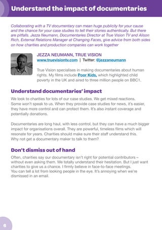 Understand the impact of documentaries
Collaborating with a TV documentary can mean huge publicity for your cause
and the chance for your case studies to tell their stories authentically. But there
are pitfalls. Jezza Neumann, Documentaries Director at True Vision TV and Alison
Rich, External Relations Manager at Changing Faces, give advice from both sides
on how charities and production companies can work together

JEZZA NEUMANN, TRUE VISION
www.truevisiontv.com | Twitter: @jezzaneumann
True Vision specialises in making documentaries about human
rights. My films include Poor Kids, which highlighted child
poverty in the UK and aired to three million people on BBC1.

Understand documentaries’ impact
We look to charities for lots of our case studies. We get mixed reactions.
Some won’t speak to us. When they provide case studies for news, it’s easier,
they have more control and can protect them. It’s also instant coverage and
potentially donations.
Documentaries are long haul, with less control, but they can have a much bigger
impact for organisations overall. They are powerful, timeless films which will
resonate for years. Charities should make sure their staff understand this.
Why not get a documentary maker to talk to them?

Don’t dismiss out of hand
Often, charities say our documentary isn’t right for potential contributors –
without even asking them. We totally understand their hesitation. But I just want
charities to give us a chance. I firmly believe in face-to-face meetings.
You can tell a lot from looking people in the eye. It’s annoying when we’re
dismissed in an email.

6

 