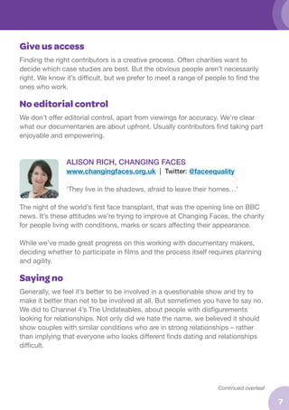 Give us access
Finding the right contributors is a creative process. Often charities want to
decide which case studies are best. But the obvious people aren’t necessarily
right. We know it’s difficult, but we prefer to meet a range of people to find the
ones who work.

No editorial control
We don’t offer editorial control, apart from viewings for accuracy. We’re clear
what our documentaries are about upfront. Usually contributors find taking part
enjoyable and empowering.

ALISON RICH, CHANGING FACES
www.changingfaces.org.uk | Twitter: @faceequality
‘They live in the shadows, afraid to leave their homes…’
The night of the world’s first face transplant, that was the opening line on BBC
news. It’s these attitudes we’re trying to improve at Changing Faces, the charity
for people living with conditions, marks or scars affecting their appearance.
While we’ve made great progress on this working with documentary makers,
deciding whether to participate in films and the process itself requires planning
and agility.

Saying no
Generally, we feel it’s better to be involved in a questionable show and try to
make it better than not to be involved at all. But sometimes you have to say no.
We did to Channel 4’s The Undateables, about people with disfigurements
looking for relationships. Not only did we hate the name, we believed it should
show couples with similar conditions who are in strong relationships – rather
than implying that everyone who looks different finds dating and relationships
difficult.

Continued overleaf

7

 