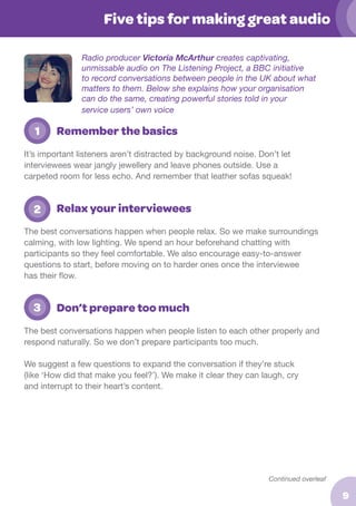 Five tips for making great audio
Radio producer Victoria McArthur creates captivating,
unmissable audio on The Listening Project, a BBC initiative
to record conversations between people in the UK about what
matters to them. Below she explains how your organisation
can do the same, creating powerful stories told in your
service users’ own voice

	 1

Remember the basics

It’s important listeners aren’t distracted by background noise. Don’t let
interviewees wear jangly jewellery and leave phones outside. Use a
carpeted room for less echo. And remember that leather sofas squeak!

	 2

Relax your interviewees

The best conversations happen when people relax. So we make surroundings
calming, with low lighting. We spend an hour beforehand chatting with
participants so they feel comfortable. We also encourage easy-to-answer
questions to start, before moving on to harder ones once the interviewee
has their flow.

	 3

Don’t prepare too much

The best conversations happen when people listen to each other properly and
respond naturally. So we don’t prepare participants too much.
We suggest a few questions to expand the conversation if they’re stuck
(like ‘How did that make you feel?’). We make it clear they can laugh, cry
and interrupt to their heart’s content.

Continued overleaf

9

 