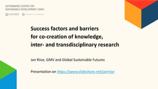 Success factors and barriers
for co-creation of knowledge,
inter- and transdisciplinary research
Jan Riise, GMV and Global Sustainable Futures
Presentation on https://www.slideshare.net/janriise
 