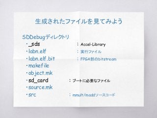 生成されたファイルを見てみよう
SDDebugディレクトリ
　・_sds : Accel-Library
　・labn.elf : 実行ファイル
　・labn.elf.bit : FPGA部のbitstream
　・makefile
　・object.mk
　・sd_card : ブートに必要なファイル
　・source.mk
　・src : mmult/maddソースコード
 
