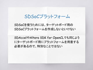 SDSoCプラットフォーム
SDSoCを使うためには、ターゲットボード用の
SDSoCプラットフォームを作成しないといけない
SDAccelやAltera SDK for OpenCLでも同じよう
にターゲットボード用にプラットフォームを用意する
必要があるので、特別なことではない
 