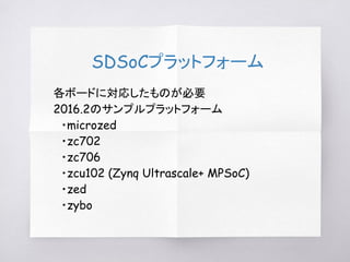 SDSoCプラットフォーム
各ボードに対応したものが必要
2016.2のサンプルプラットフォーム
　・microzed
　・zc702
　・zc706
　・zcu102 (Zynq Ultrascale+ MPSoC)
　・zed
　・zybo
 