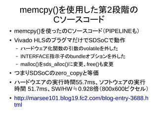 memcpy()を使用した第2段階の
Cソースコード
● memcpy()を使ったのCソースコード（PIPELINEも）
● Vivado HLSのプラグマだけでSDSoCで動作
– ハードウェア化関数の引数のvolatileを外した
– INTERFACE指示子のbundleオプションを外した
– malloc()をsds_alloc()に変更、free()も変更
● つまりSDSoCのzero_copyと等価
● ハードウエアの実行時間55.7ms、ソフトウェアの実行
時間 51.7ms、SW/HW 0.928≒ 倍（800x600ピクセル）
● http://marsee101.blog19.fc2.com/blog-entry-3688.h
tml
 