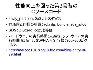 性能向上を図った第3段階の
Cソースコード
● array_partition、3x3レジスタ実装
● 前段階と同様の措置（volatile, bundle, sds_alloc）
● SDSoCのzero_copyと等価
● ハードウエアの実行時間14.9ms、ソフトウェアの実
行時間 51.8ms、SW/HW 3.48≒ 倍（800x600ピク
セル）
● http://marsee101.blog19.fc2.com/blog-entry-36
89.html
 