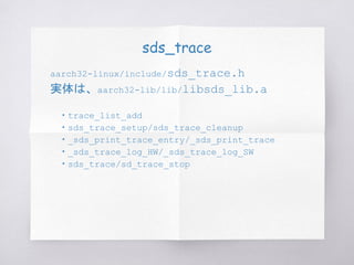 sds_trace
aarch32-linux/include/sds_trace.h
実体は、aarch32-lib/lib/libsds_lib.a
　・trace_list_add
　・sds_trace_setup/sds_trace_cleanup
　・_sds_print_trace_entry/_sds_print_trace
　・_sds_trace_log_HW/_sds_trace_log_SW
　・sds_trace/sd_trace_stop
 