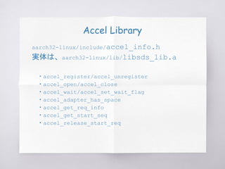 Accel Library
aarch32-linux/include/accel_info.h
実体は、aarch32-linux/lib/libsds_lib.a
　・accel_register/accel_unregister
　・accel_open/accel_close
　・accel_wait/accel_set_wait_flag
　・accel_adapter_has_space
　・accel_get_req_info
　・accel_get_start_seq
　・accel_release_start_req
 