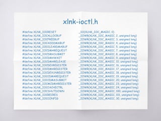 xlnk-ioctl.h
#define XLNK_IOCRESET _IO(XLNK_IOC_MAGIC, 0)
#define XLNK_IOCALLOCBUF _IOWR(XLNK_IOC_MAGIC, 2, unsigned long)
#define XLNK_IOCFREEBUF _IOWR(XLNK_IOC_MAGIC, 3, unsigned long)
#define XLNK_IOCADDDMABUF _IOWR(XLNK_IOC_MAGIC, 4, unsigned long)
#define XLNK_IOCCLEARDMABUF _IOWR(XLNK_IOC_MAGIC, 5, unsigned long)
#define XLNK_IOCDMAREQUEST _IOWR(XLNK_IOC_MAGIC, 7, unsigned long)
#define XLNK_IOCDMASUBMIT _IOWR(XLNK_IOC_MAGIC, 8, unsigned long)
#define XLNK_IOCDMAWAIT _IOWR(XLNK_IOC_MAGIC, 9, unsigned long)
#define XLNK_IOCDMARELEASE _IOWR(XLNK_IOC_MAGIC, 10, unsigned long)
#define XLNK_IOCDEVREGISTER _IOWR(XLNK_IOC_MAGIC, 16, unsigned long)
#define XLNK_IOCDMAREGISTER _IOWR(XLNK_IOC_MAGIC, 17, unsigned long)
#define XLNK_IOCDEVUNREGISTER _IOWR(XLNK_IOC_MAGIC, 18, unsigned long)
#define XLNK_IOCCDMAREQUEST _IOWR(XLNK_IOC_MAGIC, 19, unsigned long)
#define XLNK_IOCCDMASUBMIT _IOWR(XLNK_IOC_MAGIC, 20, unsigned long)
#define XLNK_IOCMCDMAREGISTER _IOWR(XLNK_IOC_MAGIC, 23, unsigned long)
#define XLNK_IOCCACHECTRL _IOWR(XLNK_IOC_MAGIC, 24, unsigned long)
#define XLNK_IOCSHUTDOWN _IOWR(XLNK_IOC_MAGIC, 100, unsigned long)
#define XLNK_IOCRECRES _IOWR(XLNK_IOC_MAGIC, 101, unsigned long)
#define XLNK_IOCCONFIG _IOWR(XLNK_IOC_MAGIC, 30, unsigned long)
 
