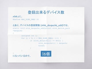 登録出来るデバイス数
xlnk.cに、
#define MAX_XLNK_DMAS 16
とあり、デバイスの登録関数 (xlnk_devpacks_add)では、
static void xlnk_devpacks_add(struct xlnk_device_pack
*devpack)
{
unsigned int i;
for (i = 0; i < MAX_XLNK_DMAS; i++) {
if (xlnk_devpacks[i] == NULL) {
xlnk_devpacks[i] = devpack;
break;
}
}
}
になっているので、
16個
 