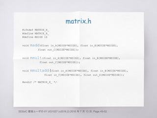 matrix.h
#ifndef MATRIX_H_
#define MATRIX_H_
#define MSIZE 16
void madd(float in_A[MSIZE*MSIZE], float in_B[MSIZE*MSIZE],
float out_C[MSIZE*MSIZE]);
void mmult(float in_A[MSIZE*MSIZE], float in_B[MSIZE*MSIZE],
float out_C[MSIZE*MSIZE]);
void mmultadd(float in_A[MSIZE*MSIZE], float in_B[MSIZE*MSIZE],
float in_C[MSIZE*MSIZE], float out_D[MSIZE*MSIZE]);
#endif /* MATRIX_H_ */
SDSoC 環境ユーザガイド UG1027 (v2016.2) 2016 年 7 月 13 日, Page.49-52
 