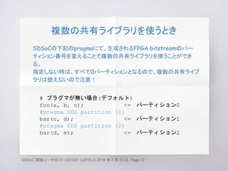 複数の共有ライブラリを使うとき
SDSoCの下記のpragmaにて、生成されるFPGA bitstreamのパー
ティション番号を変えることで複数の共有ライブラリを使うことができ
る。
指定しない時は、すべて0パーティションとなるので、複数の共有ライブ
ラリは使えないので注意！
# プラグマが無い場合(デフォルト)
foo(a, b, c); <=　パーティション0
#pragma SDS partition (1)
bar(c, d); <=　パーティション1
#pragma SDS partition (2)
bar(d, e); <=　パーティション2
SDSoC 環境ユーザガイド UG1027 (v2016.2) 2016 年 7 月 13 日, Page.72
 