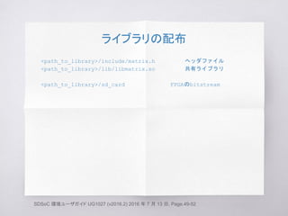 ライブラリの配布
<path_to_library>/include/matrix.h ヘッダファイル
<path_to_library>/lib/libmatrix.so 共有ライブラリ
<path_to_library>/sd_card FPGAのbitstream
SDSoC 環境ユーザガイド UG1027 (v2016.2) 2016 年 7 月 13 日, Page.49-52
 