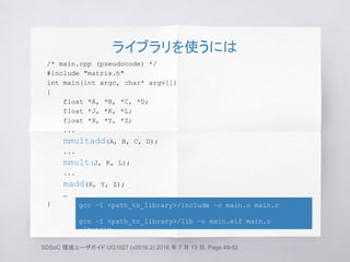 ライブラリを使うには
/* main.cpp (pseudocode) */
#include "matrix.h"
int main(int argc, char* argv[])
{
float *A, *B, *C, *D;
float *J, *K, *L;
float *X, *Y, *Z;
...
mmultadd(A, B, C, D);
...
mmult(J, K, L);
...
madd(X, Y, Z);
…
}
SDSoC 環境ユーザガイド UG1027 (v2016.2) 2016 年 7 月 13 日, Page.49-52
gcc –I <path_to_library>/include –o main.o main.c
gcc –I <path_to_library>/lib –o main.elf main.o
-lmatrix
 