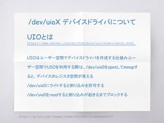 /dev/uioX デバイスドライバについて
UIOとは
https://www.kernel.org/doc/htmldocs/uio-howto/about.html
UIOはユーザー空間でデバイスドライバを作成する仕組みユー
ザー空間でUIOを利用する際は、/dev/uio0をopenしてmmapす
ると、デバイスのレジスタ空間が見える
/dev/uio0にライトすると割り込みを許可する
/dev/uio0をreadすると割り込みが起きるまでブロックする
http://qiita.com/ikwzm/items/b22592c31cdbb9ab6cf7
 