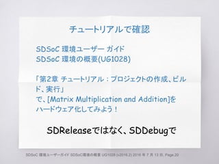 チュートリアルで確認
SDSoC 環境ユーザー ガイド
SDSoC 環境の概要(UG1028)
「第2章 チュートリアル : プロジェクトの作成、ビル
ド、実行」
で、[Matrix Multiplication and Addition]を
ハードウェア化してみよう！
SDReleaseではなく、SDDebugで
SDSoC 環境ユーザーガイド SDSoC環境の概要 UG1028 (v2016.2) 2016 年 7 月 13 日, Page.20
 