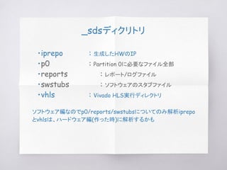 _sdsディクリトリ
　・iprepo : 生成したHWのIP
　・p0 : Partition 0に必要なファイル全部
　・reports : レポート/ログファイル
　・swstubs : ソフトウェアのスタブファイル
　・vhls : Vivado HLS実行ディレクトリ
ソフトウェア編なのでp0/reports/swstubsについてのみ解析iprepo
とvhlsは、ハードウェア編(作った時)に解析するかも
 