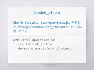 libxlnk_stub.a
libxlnk_stub.aは、_sds/reports/sds.jou を見る
と、devreg.o/portinfo.o/cf_stub.oのアーカイブに
なっている
arm-linux-gnueabihf-ar
crs libxlnk_stub.a
devreg.o portinfo.o cf_stub.o
 