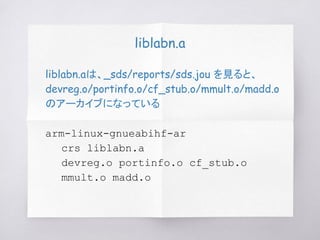 liblabn.a
liblabn.aは、_sds/reports/sds.jou を見ると、
devreg.o/portinfo.o/cf_stub.o/mmult.o/madd.o
のアーカイブになっている
arm-linux-gnueabihf-ar
crs liblabn.a
devreg.o portinfo.o cf_stub.o
mmult.o madd.o
 