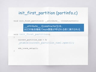 init_first_partition (portinfo.c)
void init_first_partition() __attribute__ ((constructor));
void init_first_partition()
{
current_partition_num = 0;
_ptable[current_partition_num].open(1);
sds_trace_setup();
}
__attribute__ ((constructor));は、
GCCの独自機能でmain関数が呼ばれる前に実行される
 