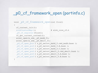 _p0_cf_framework_open (portinfo.c)
void _p0_cf_framework_open(int first)
{
cf_context_init();
xlnkCounterMap( ); # xlnk_core_cf.h
_p0_cf_register (first);
cf_get_current_context();
accel_open(&_sds__p0_madd_0);
accel_open(&_sds__p0_mmult_0);
_p0_cf_open_port ( &_p0_swinst_madd_0.cmd_madd.base );
_p0_cf_open_port ( &_p0_swinst_madd_0.B.base );
_p0_cf_open_port ( &_p0_swinst_madd_0.C.base );
_p0_cf_open_port ( &_p0_swinst_mmult_0.cmd_mmult.base );
_p0_cf_open_port ( &_p0_swinst_mmult_0.A.base );
_p0_cf_open_port ( &_p0_swinst_mmult_0.B.base );
}
 