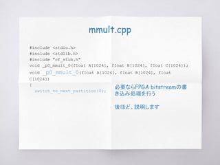 mmult.cpp
#include <stdio.h>
#include <stdlib.h>
#include "cf_stub.h"
void _p0_mmult_0(float A[1024], float B[1024], float C[1024]);
void _p0_mmult_0(float A[1024], float B[1024], float
C[1024])
{
switch_to_next_partition(0);
必要ならFPGA bitstreamの書
き込み処理を行う
後ほど、説明します
 