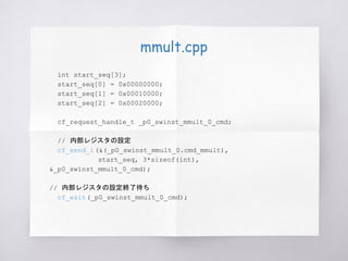 mmult.cpp
int start_seq[3];
start_seq[0] = 0x00000000;
start_seq[1] = 0x00010000;
start_seq[2] = 0x00020000;
cf_request_handle_t _p0_swinst_mmult_0_cmd;
// 内部レジスタの設定
cf_send_i(&(_p0_swinst_mmult_0.cmd_mmult),
start_seq, 3*sizeof(int),
&_p0_swinst_mmult_0_cmd);
// 内部レジスタの設定終了待ち
cf_wait(_p0_swinst_mmult_0_cmd);
 