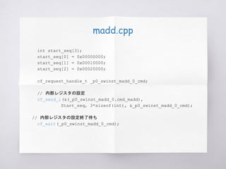 madd.cpp
int start_seq[3];
start_seq[0] = 0x00000000;
start_seq[1] = 0x00010000;
start_seq[2] = 0x00020000;
cf_request_handle_t _p0_swinst_madd_0_cmd;
// 内部レジスタの設定
cf_send_i(&(_p0_swinst_madd_0.cmd_madd),
Start_seq, 3*sizeof(int), &_p0_swinst_madd_0_cmd);
// 内部レジスタの設定終了待ち
cf_wait(_p0_swinst_madd_0_cmd);
 