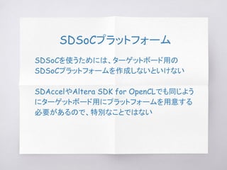 SDSoCプラットフォーム
SDSoCを使うためには、ターゲットボード用の
SDSoCプラットフォームを作成しないといけない
SDAccelやAltera SDK for OpenCLでも同じよう
にターゲットボード用にプラットフォームを用意する
必要があるので、特別なことではない
 