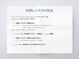 内部レジスタの設定
2016.2/aarch32-linux/include ディレクトリの
sds_incl.hをインクルードする
// 内部レジスタへの書き込み
cf_send_i(&(_p0_swinst_mmult_0.cmd_mmult),
start_seq, 3*sizeof(int),
&_p0_swinst_mmult_0_cmd);
　cf_send_iは、非同期アクセス (同期は、cf_send関数)
// 内部レジスタへの書き込み終了待ち
cf_wait(_p0_swinst_mmult_0_cmd);
　cf_waitは、非同期アクセスの終了待ちを行う
 