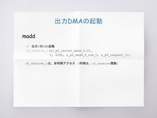 出力DMAの起動
madd
// 出力CのDMA起動
cf_receive_i (&(_p0_swinst_madd_0.C),
C, 4096, &_p0_madd_0_num_C, &_p0_request_1);
　cf_receive_iは、非同期アクセス (同期は、cf_receive関数)
 
