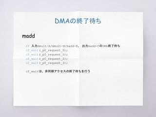 DMAの終了待ち
madd
// 入力mmult-A/mmult-B/madd-B, 出力madd-CのDMA終了待ち
cf_wait(_p0_request_0);
cf_wait(_p0_request_1);
cf_wait(_p0_request_2);
cf_wait(_p0_request_3);
cf_waitは、非同期アクセスの終了待ちを行う
 
